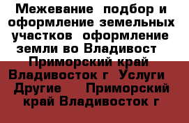 Межевание, подбор и оформление земельных участков, оформление земли во Владивост - Приморский край, Владивосток г. Услуги » Другие   . Приморский край,Владивосток г.